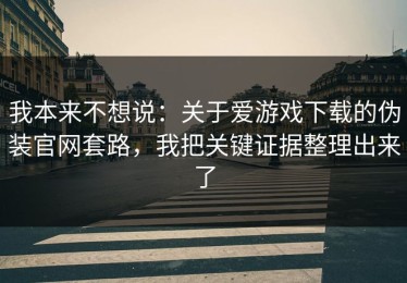 我本来不想说：关于爱游戏下载的伪装官网套路，我把关键证据整理出来了