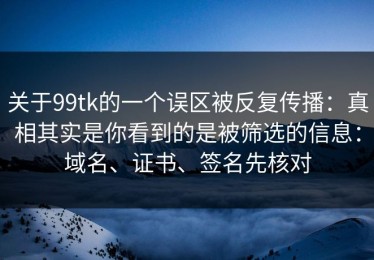关于99tk的一个误区被反复传播：真相其实是你看到的是被筛选的信息：域名、证书、签名先核对