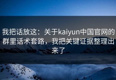 我把话放这：关于kaiyun中国官网的群里话术套路，我把关键证据整理出来了