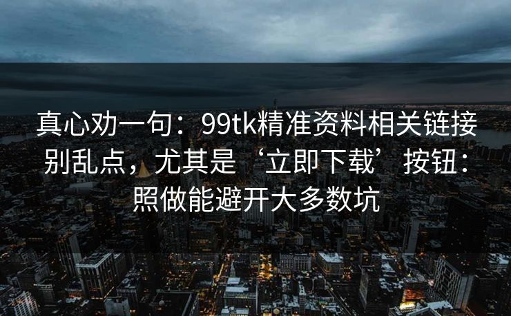 真心劝一句:99tk精准资料相关链接别乱点,尤其是‘立即下载’按钮:照做能避开大多数坑 真心劝一句:99tk精准资料相关链接别乱点,尤其是‘立即下载’按钮:照做能避开大多数坑