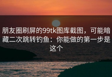 朋友圈刷屏的99tk图库截图，可能暗藏二次跳转钓鱼：你能做的第一步是这个
