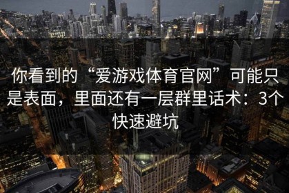 你看到的“爱游戏体育官网”可能只是表面，里面还有一层群里话术：3个快速避坑