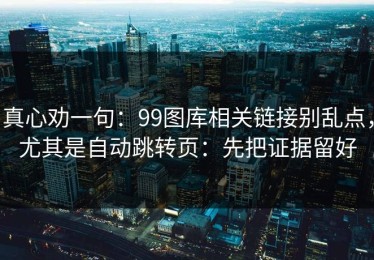 真心劝一句：99图库相关链接别乱点，尤其是自动跳转页：先把证据留好