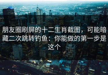 朋友圈刷屏的十二生肖截图，可能暗藏二次跳转钓鱼：你能做的第一步是这个