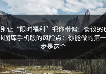 别让“限时福利”把你带偏：谈谈99tk图库手机版的风险点：你能做的第一步是这个