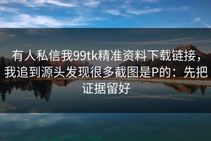 有人私信我99tk精准资料下载链接，我追到源头发现很多截图是P的：先把证据留好