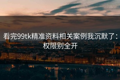看完99tk精准资料相关案例我沉默了：权限别全开