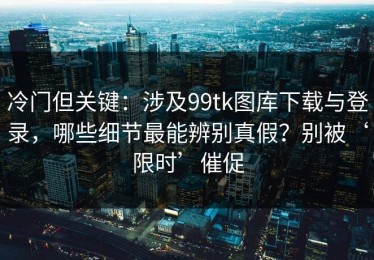 冷门但关键：涉及99tk图库下载与登录，哪些细节最能辨别真假？别被‘限时’催促