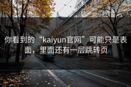 你看到的“kaiyun官网”可能只是表面，里面还有一层跳转页