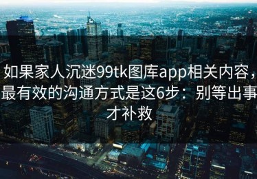 如果家人沉迷99tk图库app相关内容，最有效的沟通方式是这6步：别等出事才补救