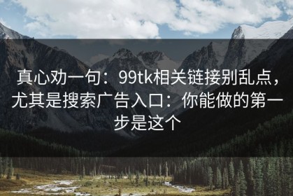真心劝一句：99tk相关链接别乱点，尤其是搜索广告入口：你能做的第一步是这个