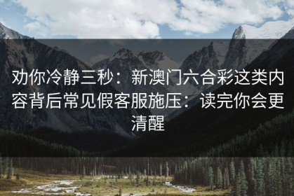 劝你冷静三秒：新澳门六合彩这类内容背后常见假客服施压：读完你会更清醒