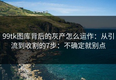 99tk图库背后的灰产怎么运作：从引流到收割的7步：不确定就别点