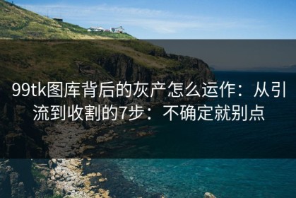 99tk图库背后的灰产怎么运作：从引流到收割的7步：不确定就别点