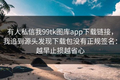 有人私信我99tk图库app下载链接，我追到源头发现下载包没有正规签名：越早止损越省心