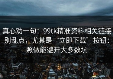 真心劝一句：99tk精准资料相关链接别乱点，尤其是‘立即下载’按钮：照做能避开大多数坑
