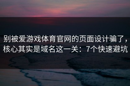 别被爱游戏体育官网的页面设计骗了，核心其实是域名这一关：7个快速避坑