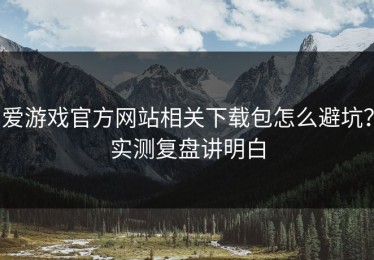 爱游戏官方网站相关下载包怎么避坑？实测复盘讲明白
