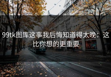 99tk图库这事我后悔知道得太晚：这比你想的更重要