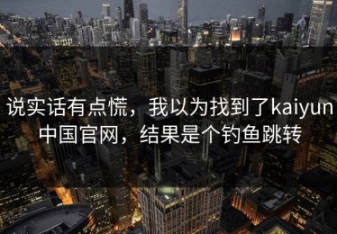 说实话有点慌，我以为找到了kaiyun中国官网，结果是个钓鱼跳转