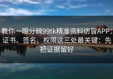 教你一眼分辨99tk精准资料仿冒APP：证书、签名、权限这三处最关键：先把证据留好