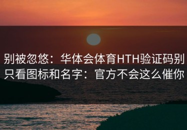 别被忽悠：华体会体育HTH验证码别只看图标和名字：官方不会这么催你