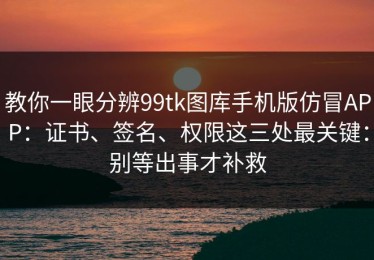 教你一眼分辨99tk图库手机版仿冒APP：证书、签名、权限这三处最关键：别等出事才补救