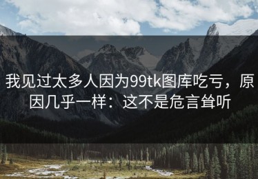 我见过太多人因为99tk图库吃亏，原因几乎一样：这不是危言耸听