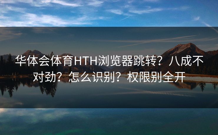 华体会体育HTH浏览器跳转？八成不对劲？怎么识别？权限别全开