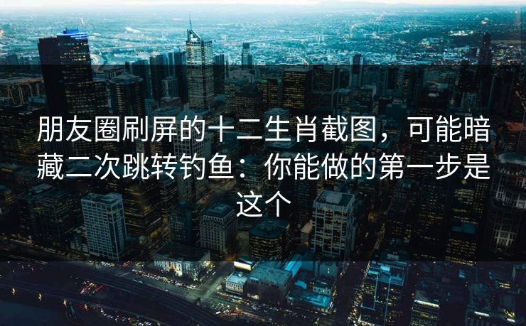朋友圈刷屏的十二生肖截图，可能暗藏二次跳转钓鱼：你能做的第一步是这个