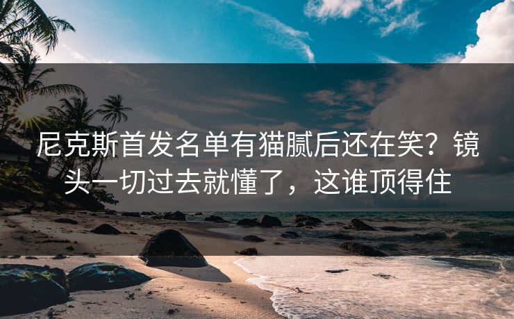 尼克斯首发名单有猫腻后还在笑？镜头一切过去就懂了，这谁顶得住