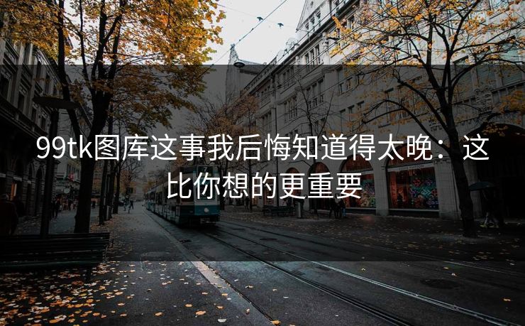 99tk图库这事我后悔知道得太晚:这比你想的更重要 99tk图库这事我后悔知道得太晚:这比你想的更重要