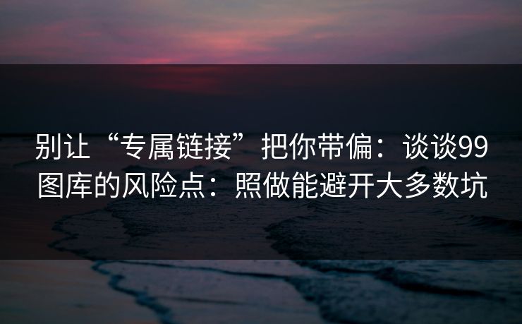 别让“专属链接”把你带偏：谈谈99图库的风险点：照做能避开大多数坑