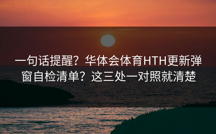一句话提醒？华体会体育HTH更新弹窗自检清单？这三处一对照就清楚