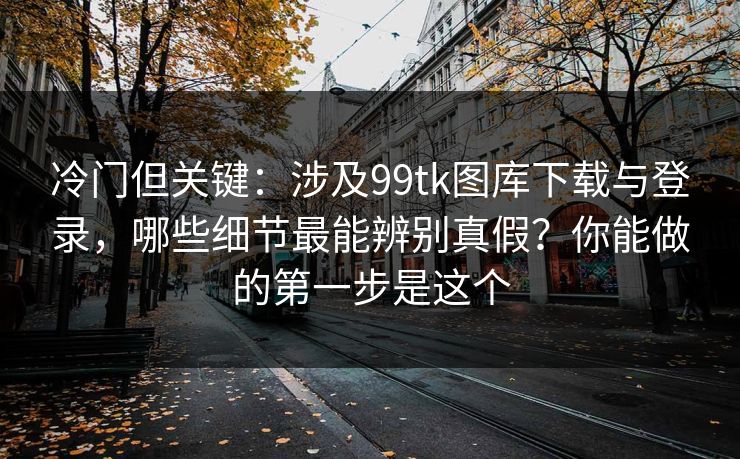 冷门但关键：涉及99tk图库下载与登录，哪些细节最能辨别真假？你能做的第一步是这个