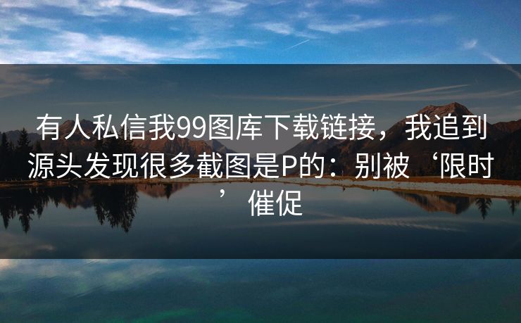 有人私信我99图库下载链接，我追到源头发现很多截图是P的：别被‘限时’催促