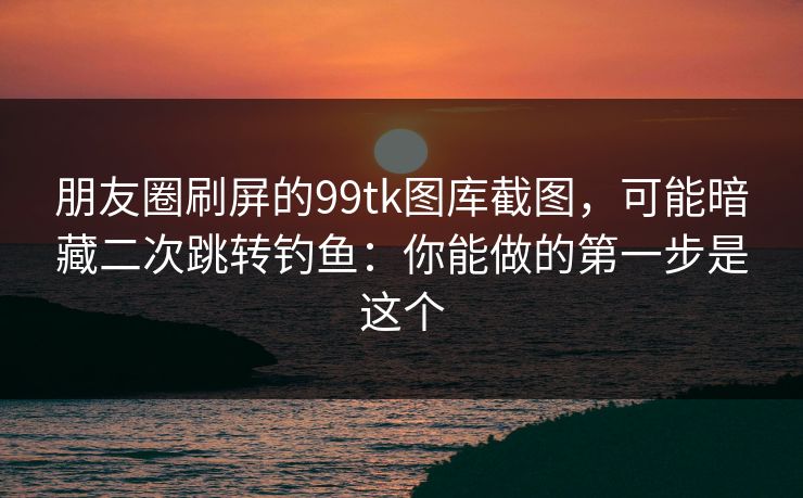 朋友圈刷屏的99tk图库截图，可能暗藏二次跳转钓鱼：你能做的第一步是这个