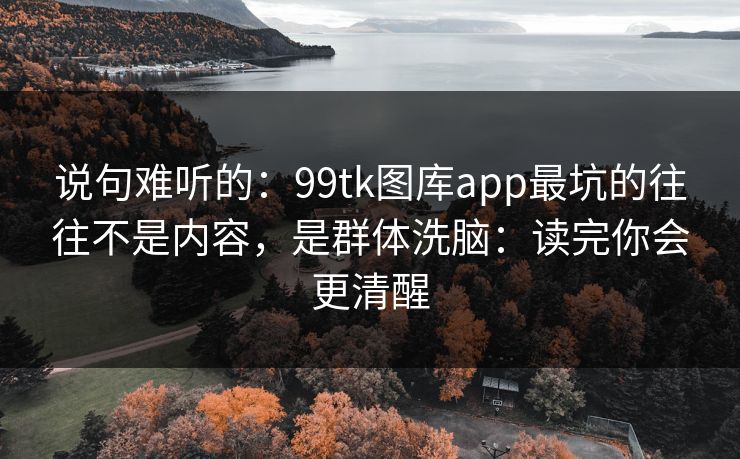 说句难听的：99tk图库app最坑的往往不是内容，是群体洗脑：读完你会更清醒