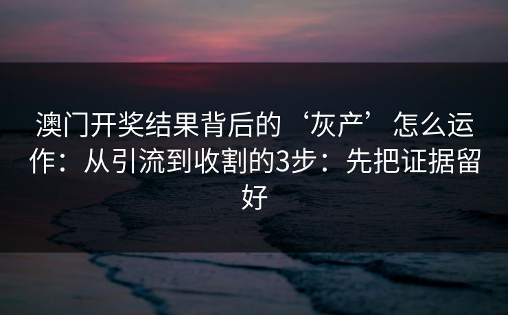 澳门开奖结果背后的‘灰产’怎么运作：从引流到收割的3步：先把证据留好