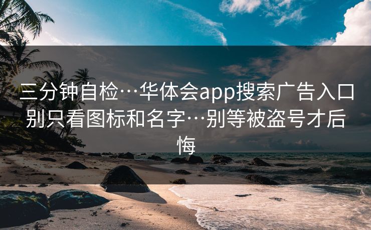 三分钟自检…华体会app搜索广告入口别只看图标和名字…别等被盗号才后悔
