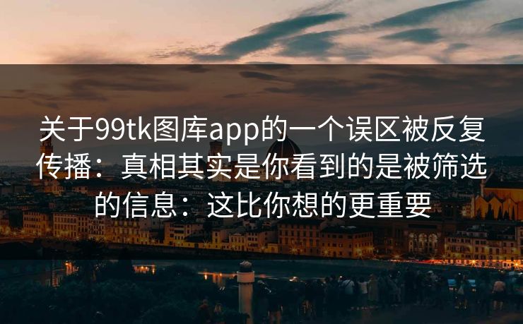 关于99tk图库app的一个误区被反复传播：真相其实是你看到的是被筛选的信息：这比你想的更重要