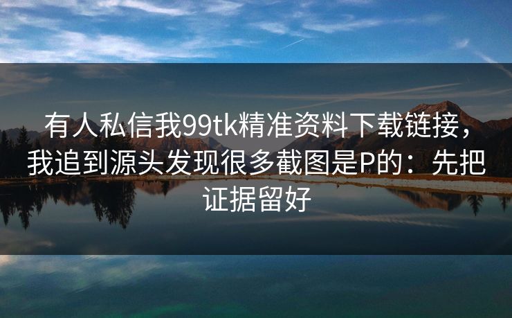 有人私信我99tk精准资料下载链接，我追到源头发现很多截图是P的：先把证据留好