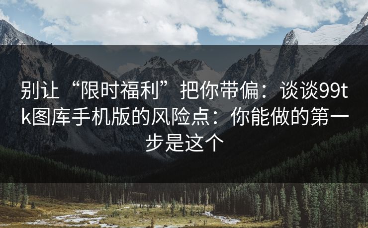 别让“限时福利”把你带偏：谈谈99tk图库手机版的风险点：你能做的第一步是这个