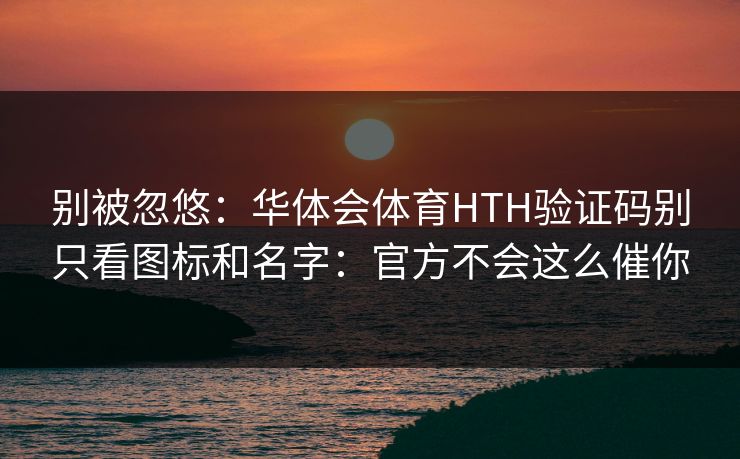 别被忽悠：华体会体育HTH验证码别只看图标和名字：官方不会这么催你