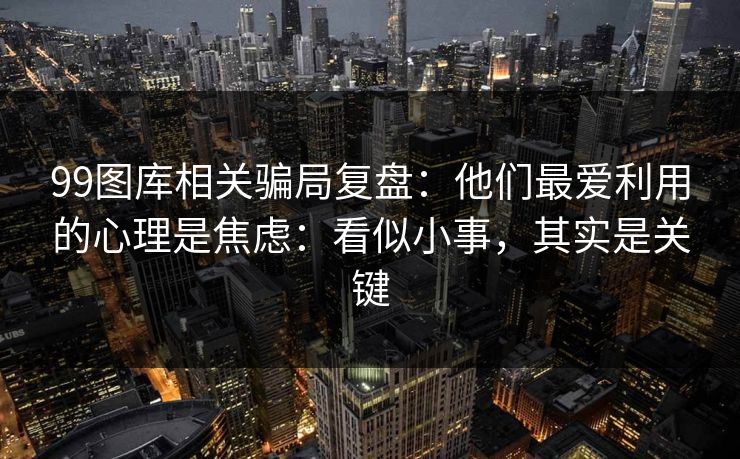 99图库相关骗局复盘：他们最爱利用的心理是焦虑：看似小事，其实是关键