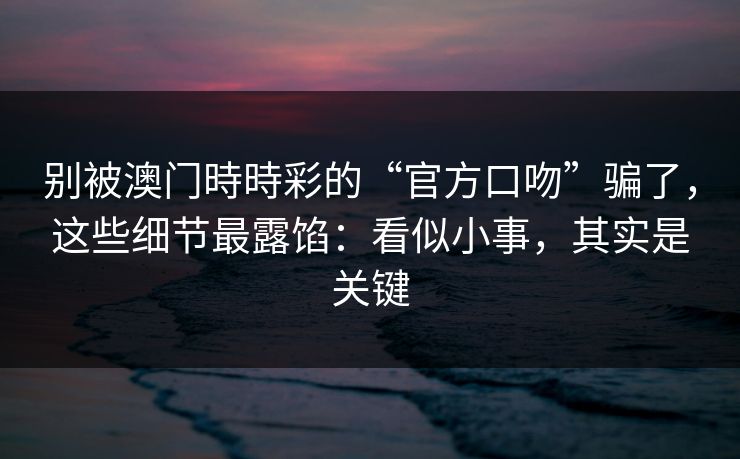 别被澳门時時彩的“官方口吻”骗了，这些细节最露馅：看似小事，其实是关键