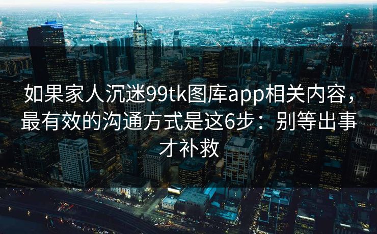 如果家人沉迷99tk图库app相关内容，最有效的沟通方式是这6步：别等出事才补救