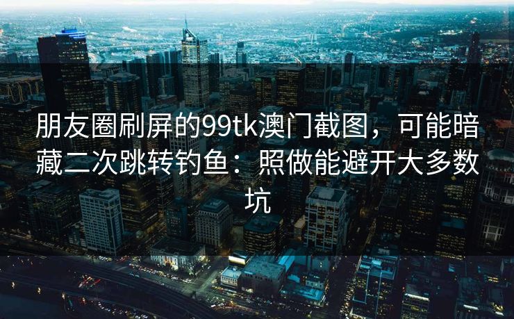 朋友圈刷屏的99tk澳门截图，可能暗藏二次跳转钓鱼：照做能避开大多数坑
