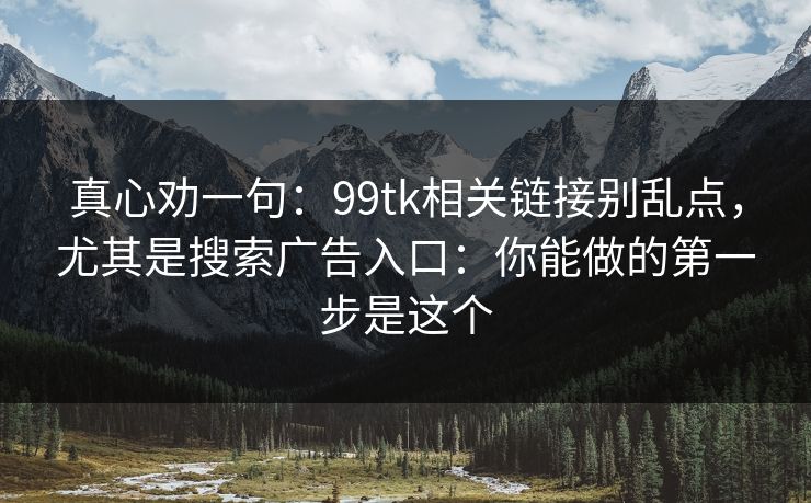 真心劝一句：99tk相关链接别乱点，尤其是搜索广告入口：你能做的第一步是这个