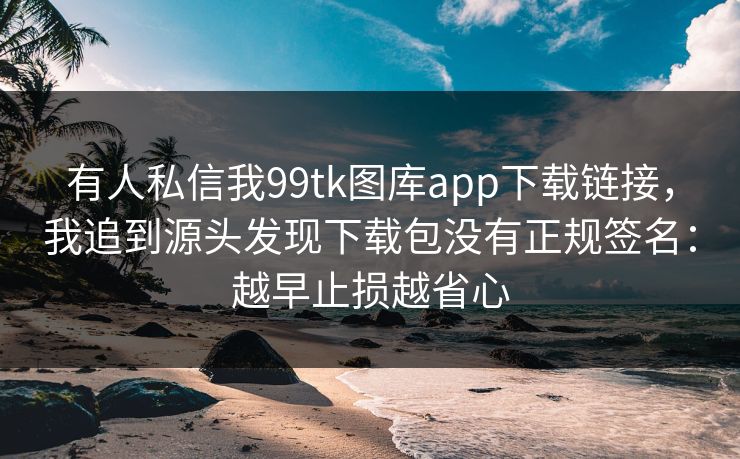 有人私信我99tk图库app下载链接，我追到源头发现下载包没有正规签名：越早止损越省心